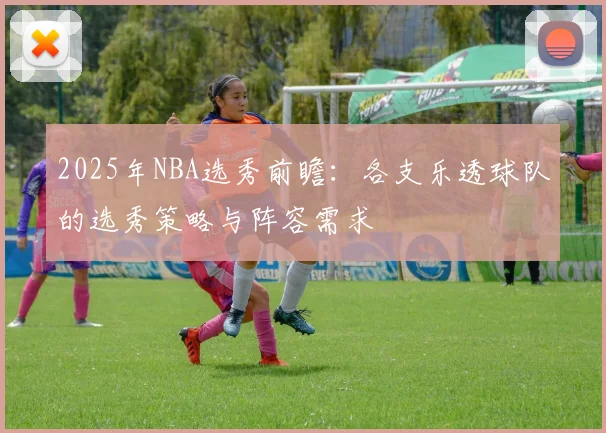 2025年NBA选秀前瞻：各支乐透球队的选秀策略与阵容需求